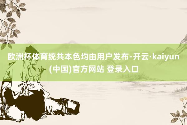 欧洲杯体育统共本色均由用户发布-开云·kaiyun(中国)官方网站 登录入口