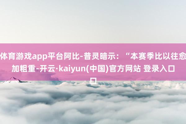 体育游戏app平台阿比-普灵暗示：“本赛季比以往愈加粗重-开云·kaiyun(中国)官方网站 登录入口