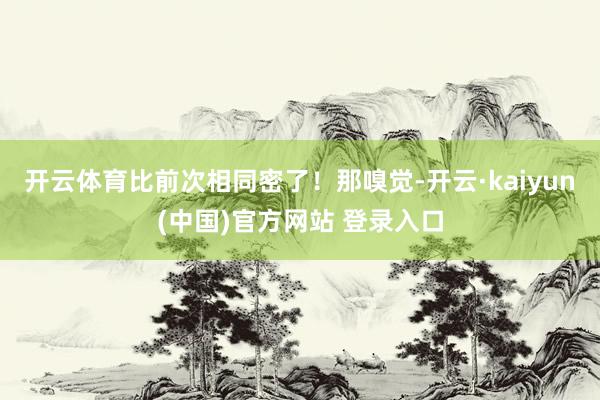 开云体育比前次相同密了！那嗅觉-开云·kaiyun(中国)官方网站 登录入口
