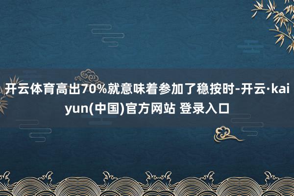 开云体育高出70%就意味着参加了稳按时-开云·kaiyun(中国)官方网站 登录入口