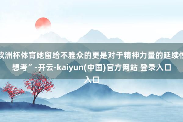 欧洲杯体育她留给不雅众的更是对于精神力量的延续性想考”-开云·kaiyun(中国)官方网站 登录入口