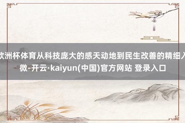 欧洲杯体育从科技庞大的感天动地到民生改善的精细入微-开云·kaiyun(中国)官方网站 登录入口