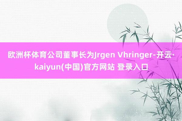 欧洲杯体育公司董事长为Jrgen Vhringer-开云·kaiyun(中国)官方网站 登录入口