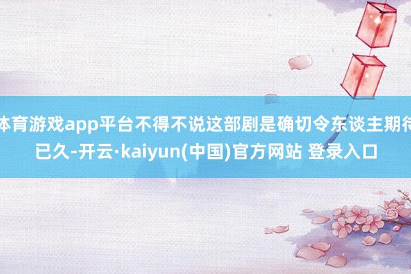 体育游戏app平台不得不说这部剧是确切令东谈主期待已久-开云·kaiyun(中国)官方网站 登录入口