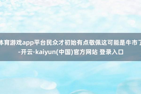 体育游戏app平台民众才初始有点敬佩这可能是牛市了-开云·kaiyun(中国)官方网站 登录入口