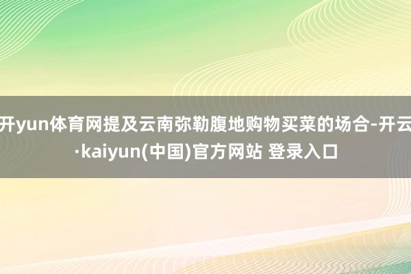 开yun体育网提及云南弥勒腹地购物买菜的场合-开云·kaiyun(中国)官方网站 登录入口