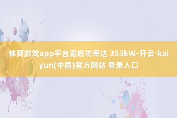 体育游戏app平台笼统功率达 353kW-开云·kaiyun(中国)官方网站 登录入口