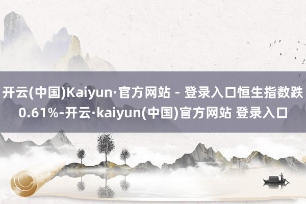 开云(中国)Kaiyun·官方网站 - 登录入口恒生指数跌0.61%-开云·kaiyun(中国)官方网站 登录入口