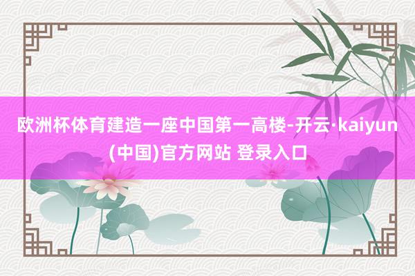 欧洲杯体育建造一座中国第一高楼-开云·kaiyun(中国)官方网站 登录入口