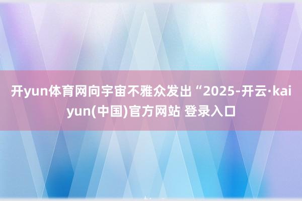 开yun体育网向宇宙不雅众发出“2025-开云·kaiyun(中国)官方网站 登录入口
