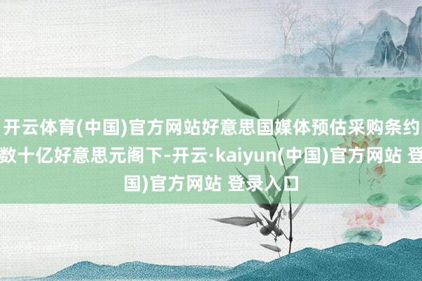 开云体育(中国)官方网站好意思国媒体预估采购条约领域在数十亿好意思元阁下-开云·kaiyun(中国)官方网站 登录入口