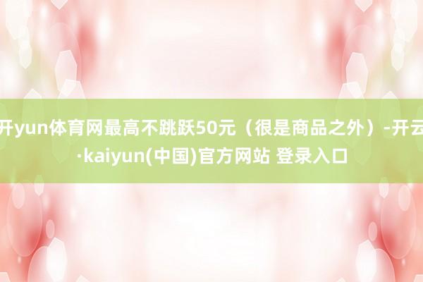 开yun体育网最高不跳跃50元（很是商品之外）-开云·kaiyun(中国)官方网站 登录入口