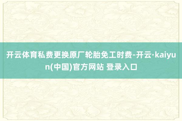 开云体育私费更换原厂轮胎免工时费-开云·kaiyun(中国)官方网站 登录入口