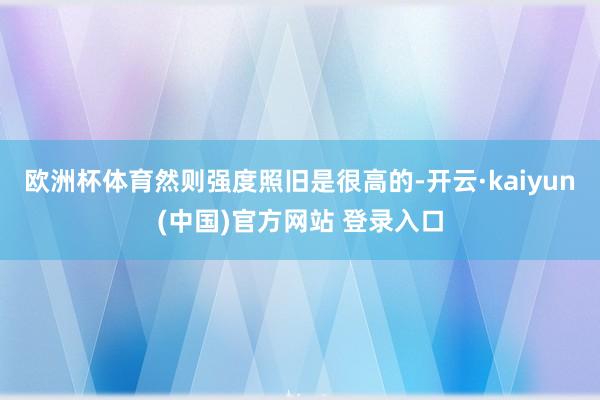 欧洲杯体育然则强度照旧是很高的-开云·kaiyun(中国)官方网站 登录入口