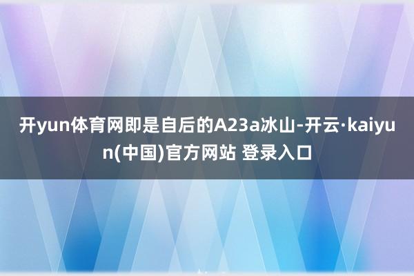 开yun体育网即是自后的A23a冰山-开云·kaiyun(中国)官方网站 登录入口