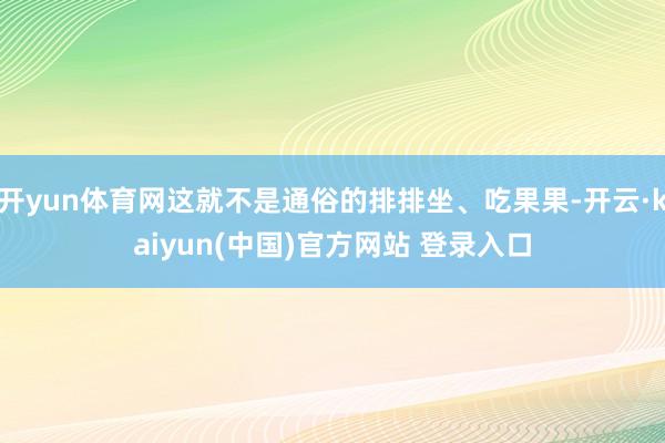 开yun体育网这就不是通俗的排排坐、吃果果-开云·kaiyun(中国)官方网站 登录入口