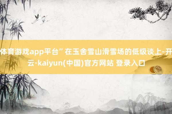 体育游戏app平台”在玉舍雪山滑雪场的低级谈上-开云·kaiyun(中国)官方网站 登录入口