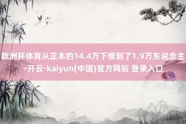 欧洲杯体育从正本的14.4万下修到了1.9万东说念主-开云·kaiyun(中国)官方网站 登录入口
