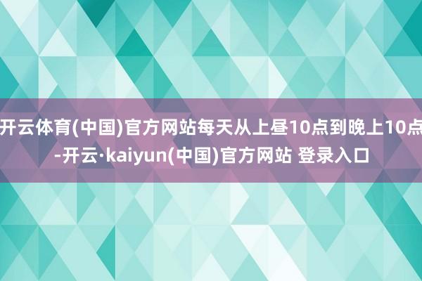 开云体育(中国)官方网站每天从上昼10点到晚上10点-开云·kaiyun(中国)官方网站 登录入口