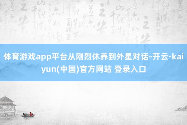 体育游戏app平台从刚烈休养到外星对话-开云·kaiyun(中国)官方网站 登录入口