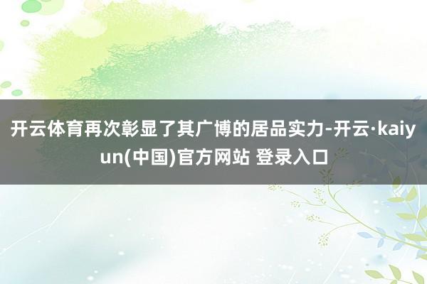 开云体育再次彰显了其广博的居品实力-开云·kaiyun(中国)官方网站 登录入口