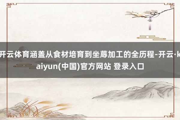开云体育涵盖从食材培育到坐蓐加工的全历程-开云·kaiyun(中国)官方网站 登录入口