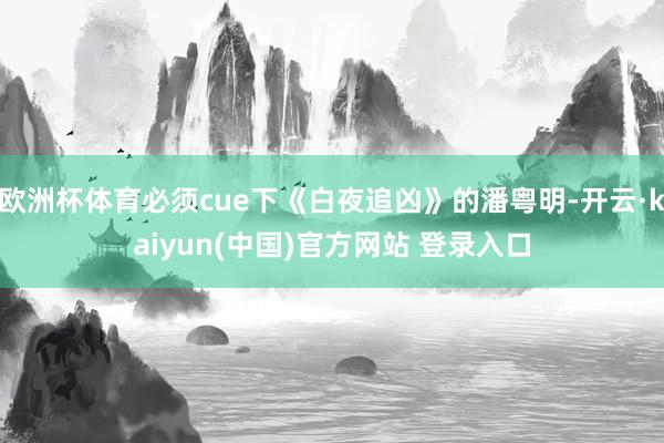 欧洲杯体育必须cue下《白夜追凶》的潘粤明-开云·kaiyun(中国)官方网站 登录入口