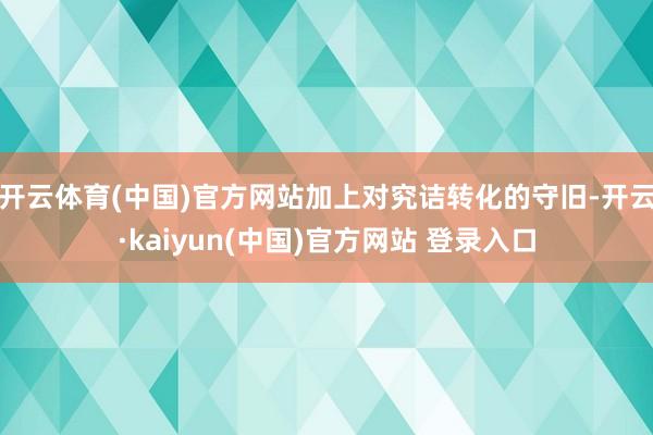 开云体育(中国)官方网站加上对究诘转化的守旧-开云·kaiyun(中国)官方网站 登录入口