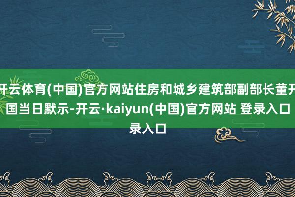 开云体育(中国)官方网站住房和城乡建筑部副部长董开国当日默示-开云·kaiyun(中国)官方网站 登录入口
