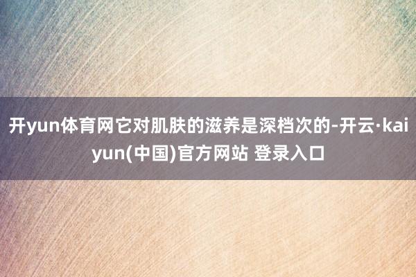 开yun体育网它对肌肤的滋养是深档次的-开云·kaiyun(中国)官方网站 登录入口
