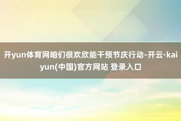开yun体育网咱们很欢欣能干预节庆行动-开云·kaiyun(中国)官方网站 登录入口