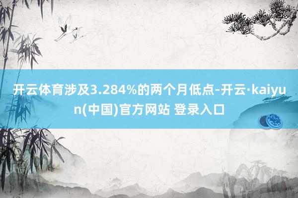 开云体育涉及3.284%的两个月低点-开云·kaiyun(中国)官方网站 登录入口