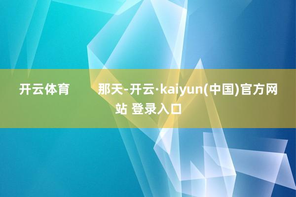 开云体育        那天-开云·kaiyun(中国)官方网站 登录入口