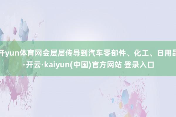 开yun体育网会层层传导到汽车零部件、化工、日用品-开云·kaiyun(中国)官方网站 登录入口