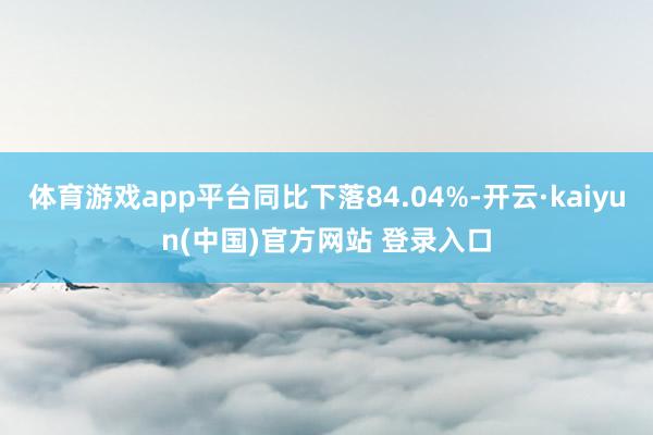 体育游戏app平台同比下落84.04%-开云·kaiyun(中国)官方网站 登录入口