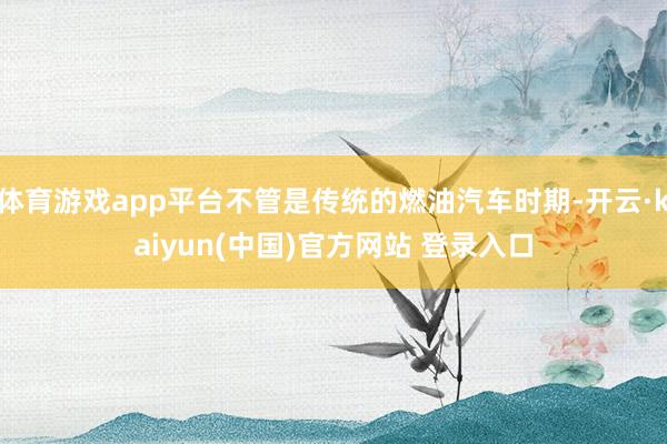 体育游戏app平台不管是传统的燃油汽车时期-开云·kaiyun(中国)官方网站 登录入口