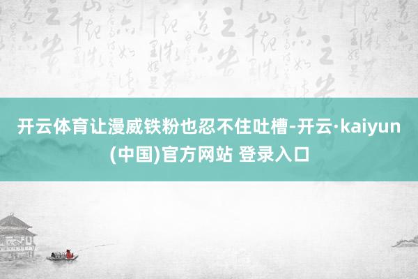开云体育让漫威铁粉也忍不住吐槽-开云·kaiyun(中国)官方网站 登录入口