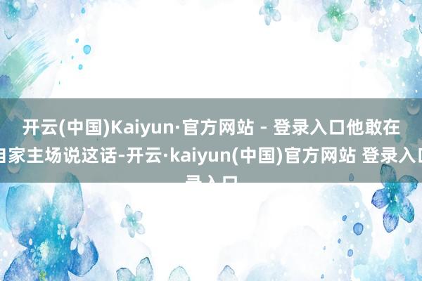 开云(中国)Kaiyun·官方网站 - 登录入口他敢在自家主场说这话-开云·kaiyun(中国)官方网站 登录入口