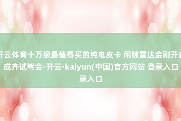 开云体育十万级最值得买的纯电皮卡 闲隙雷达金刚开启成齐试驾会-开云·kaiyun(中国)官方网站 登录入口