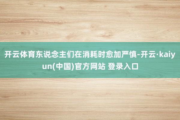 开云体育东说念主们在消耗时愈加严慎-开云·kaiyun(中国)官方网站 登录入口