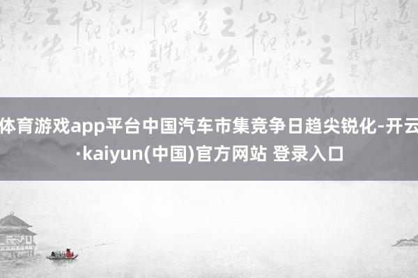 体育游戏app平台中国汽车市集竞争日趋尖锐化-开云·kaiyun(中国)官方网站 登录入口