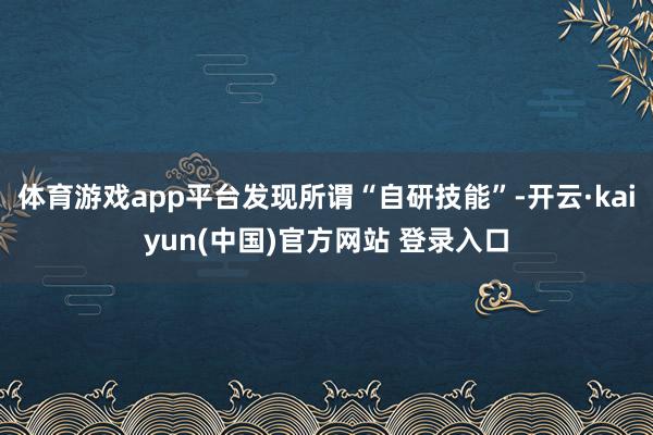 体育游戏app平台发现所谓“自研技能”-开云·kaiyun(中国)官方网站 登录入口