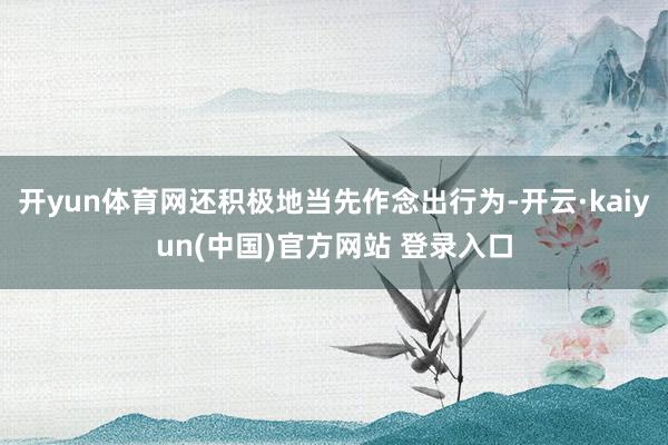 开yun体育网还积极地当先作念出行为-开云·kaiyun(中国)官方网站 登录入口