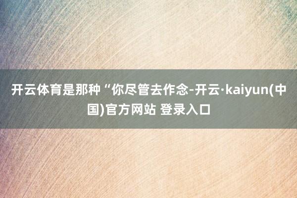 开云体育是那种“你尽管去作念-开云·kaiyun(中国)官方网站 登录入口