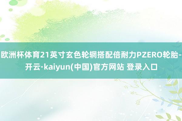 欧洲杯体育21英寸玄色轮辋搭配倍耐力PZERO轮胎-开云·kaiyun(中国)官方网站 登录入口