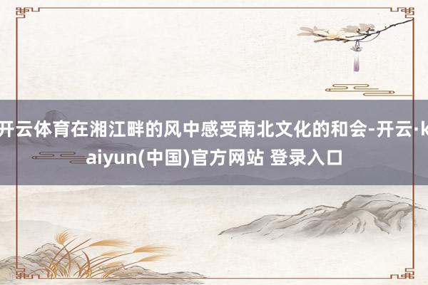开云体育在湘江畔的风中感受南北文化的和会-开云·kaiyun(中国)官方网站 登录入口