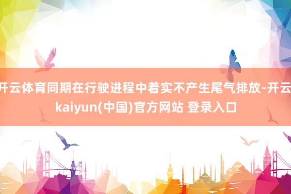 开云体育同期在行驶进程中着实不产生尾气排放-开云·kaiyun(中国)官方网站 登录入口