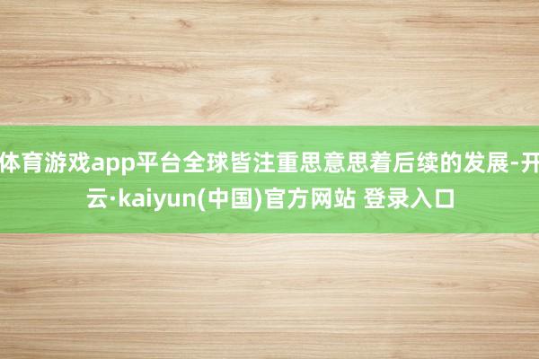 体育游戏app平台全球皆注重思意思着后续的发展-开云·kaiyun(中国)官方网站 登录入口