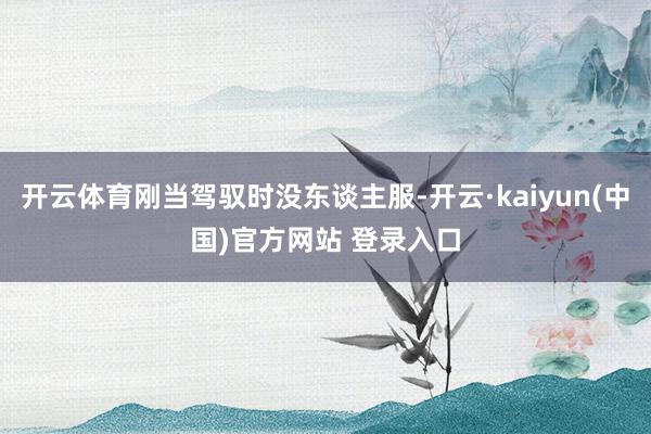 开云体育刚当驾驭时没东谈主服-开云·kaiyun(中国)官方网站 登录入口