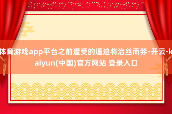 体育游戏app平台之前遭受的逼迫将治丝而棼-开云·kaiyun(中国)官方网站 登录入口